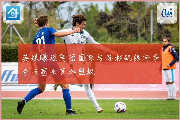 英媒曝迈阿密国际与洛杉矶银河争夺卡塞米罗加盟权