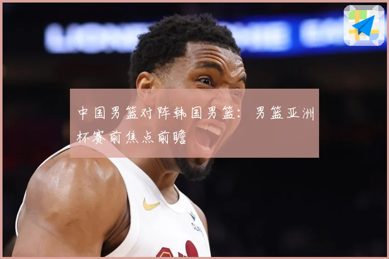 中国男篮对阵韩国男篮：男篮亚洲杯赛前焦点前瞻