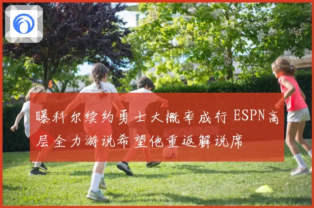 曝科尔续约勇士大概率成行 ESPN高层全力游说希望他重返解说席