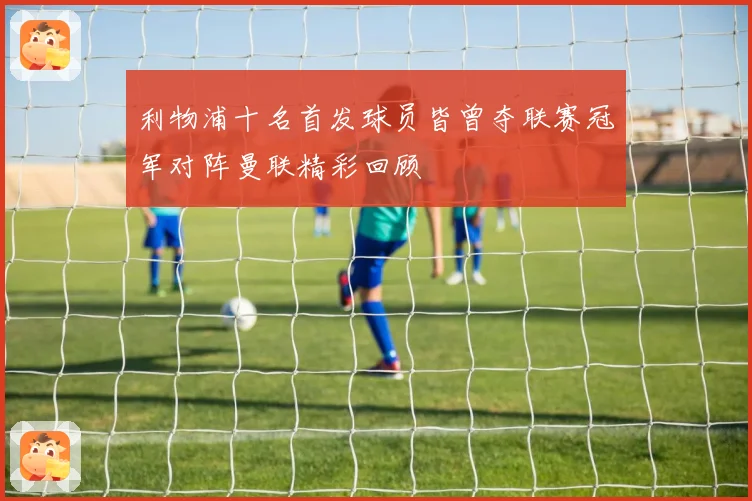 利物浦十名首发球员皆曾夺联赛冠军对阵曼联精彩回顾
