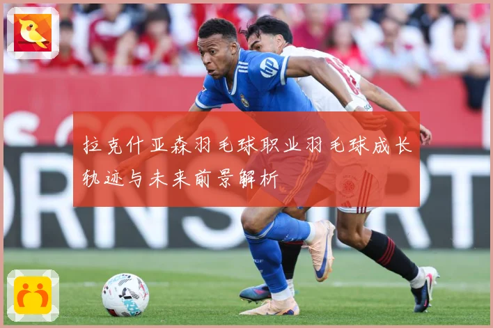 拉克什亚森羽毛球职业羽毛球成长轨迹与未来前景解析