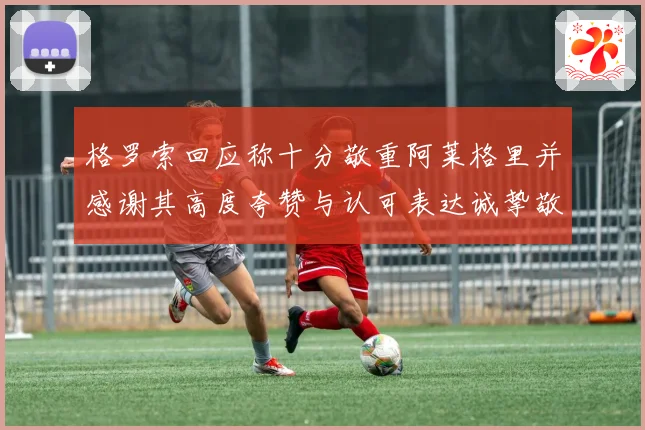 格罗索回应称十分敬重阿莱格里并感谢其高度夸赞与认可表达诚挚敬意