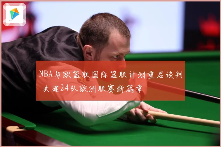 NBA与欧篮联国际篮联计划重启谈判 共建24队欧洲联赛新篇章