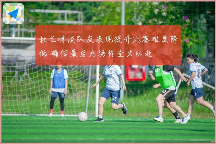 杜兰特谈队友表现提升比赛难度降低 确信最后九场将全力以赴