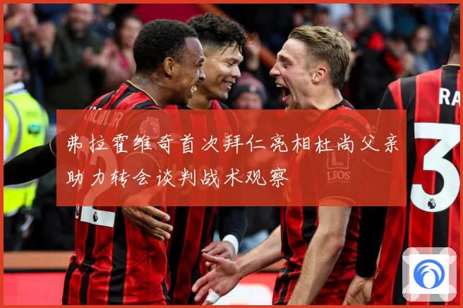 弗拉霍维奇首次拜仁亮相杜尚父亲助力转会谈判战术观察