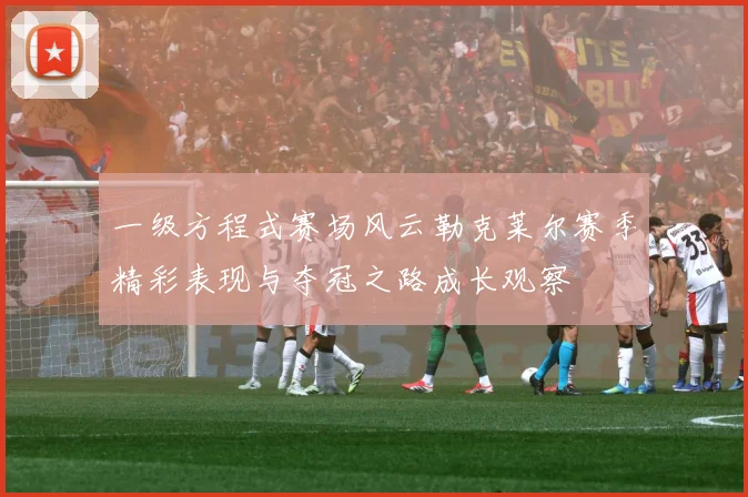 一级方程式赛场风云勒克莱尔赛季精彩表现与夺冠之路成长观察