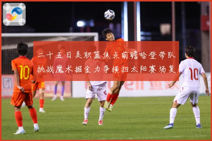 二十五日美职篮焦点前瞻哈登带队挑战魔术掘金力争横扫太阳赛场复盘