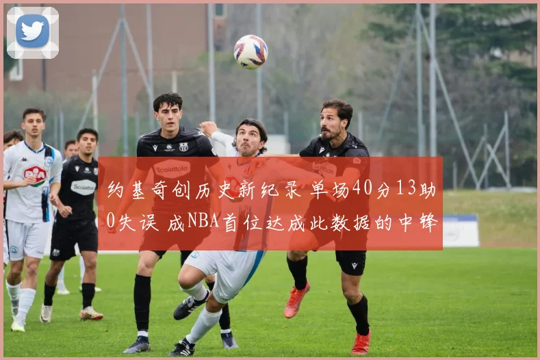 约基奇创历史新纪录 单场40分13助0失误 成NBA首位达成此数据的中锋