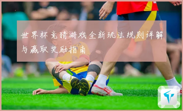 世界杯竞猜游戏全新玩法规则详解与赢取奖励指南