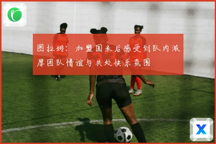 图拉姆：加盟国米后感受到队内浓厚团队情谊与共处快乐氛围