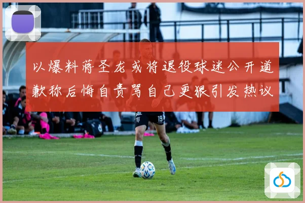 以爆料蒋圣龙或将退役球迷公开道歉称后悔自责骂自己更狠引发热议