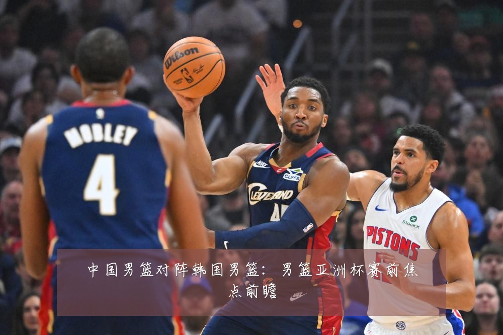 中国男篮对阵韩国男篮：男篮亚洲杯赛前焦点前瞻